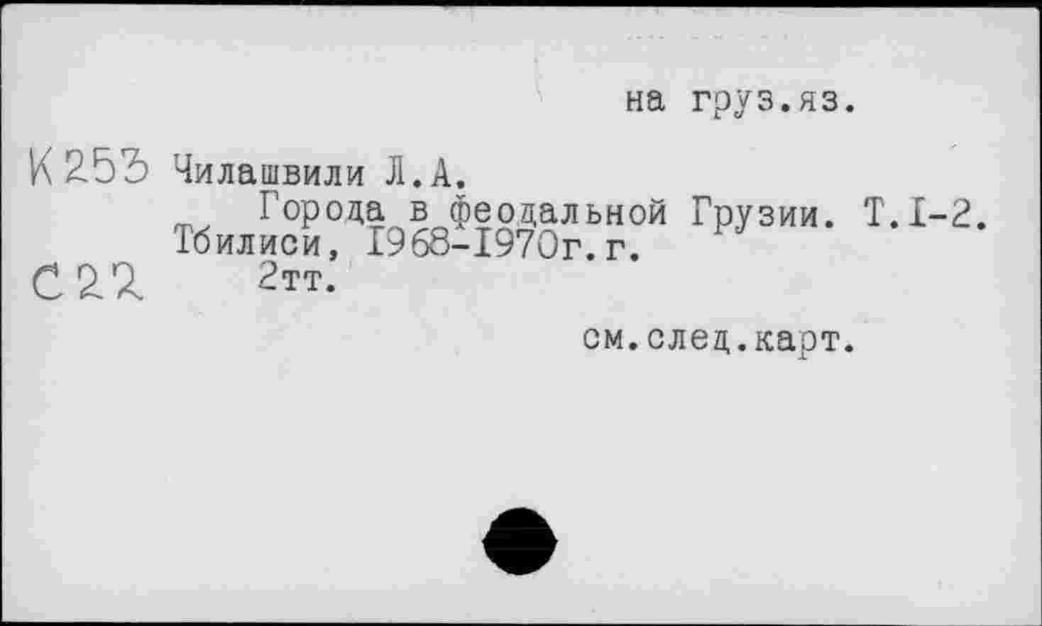 ﻿на груз.яз.
К 255
02^
Чилашвили Л.А.
Города в феодальной Грузии. Т.1-2 Тбилиси, Г9б8-1970г.г.
2тт.
ом.след.карт.